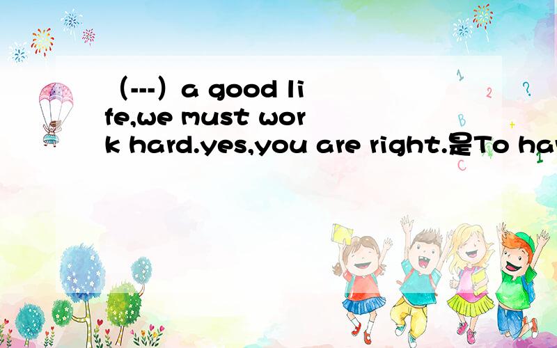（---）a good life,we must work hard.yes,you are right.是To have a good life 还是Having a good life 还是Have a good life?