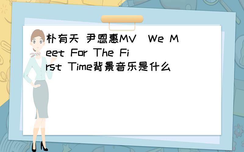 朴有天 尹恩惠MV_We Meet For The First Time背景音乐是什么