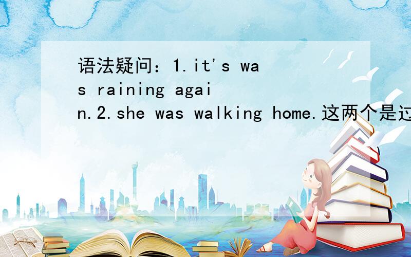 语法疑问：1.it's was raining again.2.she was walking home.这两个是过去进行时吗?记得过去进行时记得过去进行时不能单独使用的,那么这里怎么讲呢?谢谢会的朋友帮忙回答,