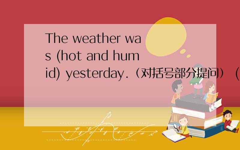 The weather was (hot and humid) yesterday.（对括号部分提问） ( )( ) was it yesterday??怎么做啊