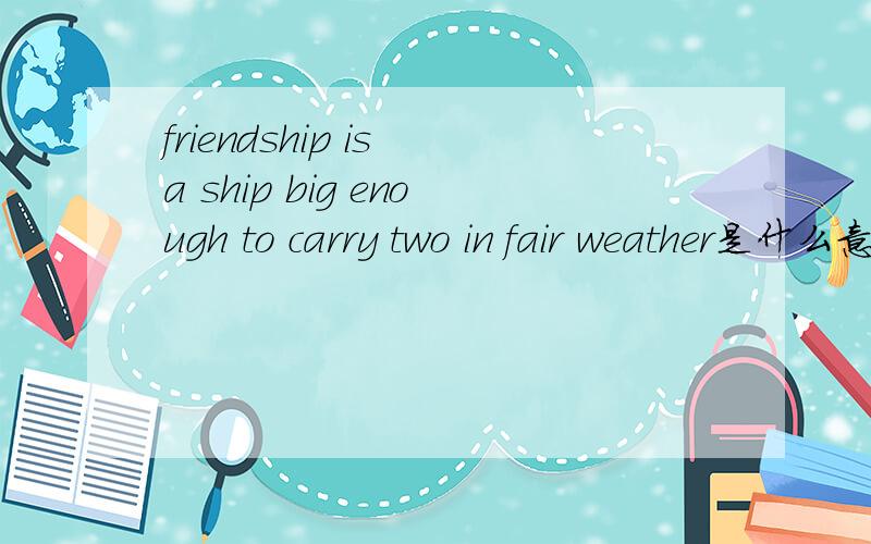 friendship is a ship big enough to carry two in fair weather是什么意思