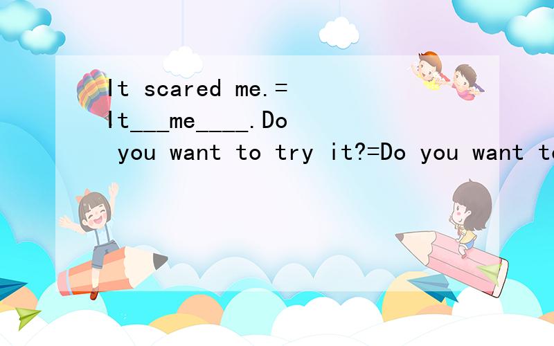 It scared me.=It___me____.Do you want to try it?=Do you want to ____ _____ ____?同一句转换.