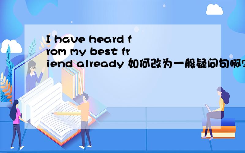 I have heard from my best friend already 如何改为一般疑问句啊?