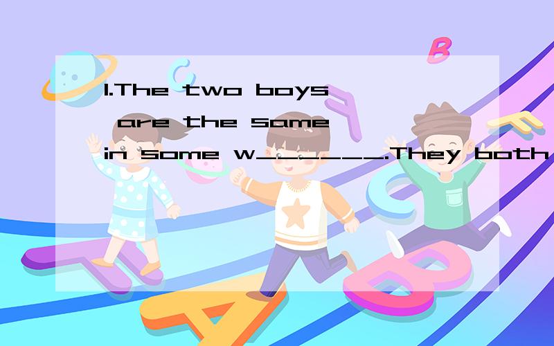 1.The two boys are the same in some w______.They both like piaying soccer and swimming.2.Our physiics teacher is a s_____ man .He hardly ever laughs .3.I have lots of things to do and have no i______ in such boring things .4.T_____he will try to get