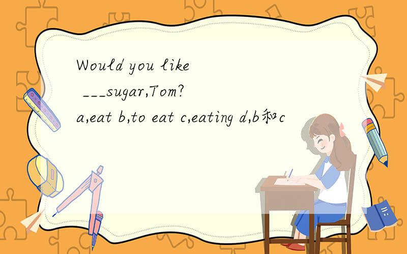 Would you like ___sugar,Tom?a,eat b,to eat c,eating d,b和c