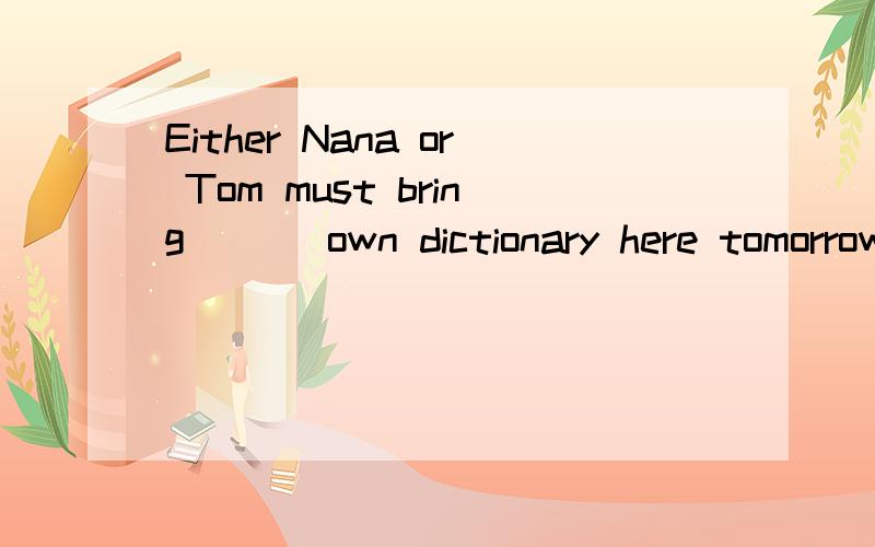 Either Nana or Tom must bring ___own dictionary here tomorrow.A.one's B.his C.their D.her