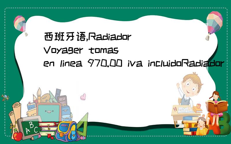 西班牙语,Radiador Voyager tomas en linea 970.00 iva incluidoRadiador 估计是英文 Radiator的意思,中文是汽车散热器.