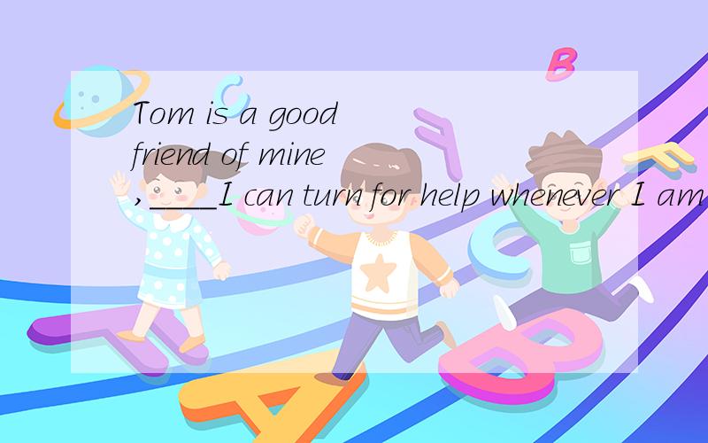 Tom is a good friend of mine,____I can turn for help whenever I am in trouble.Afor whom Bto whom Cwhom Dwith whom选B