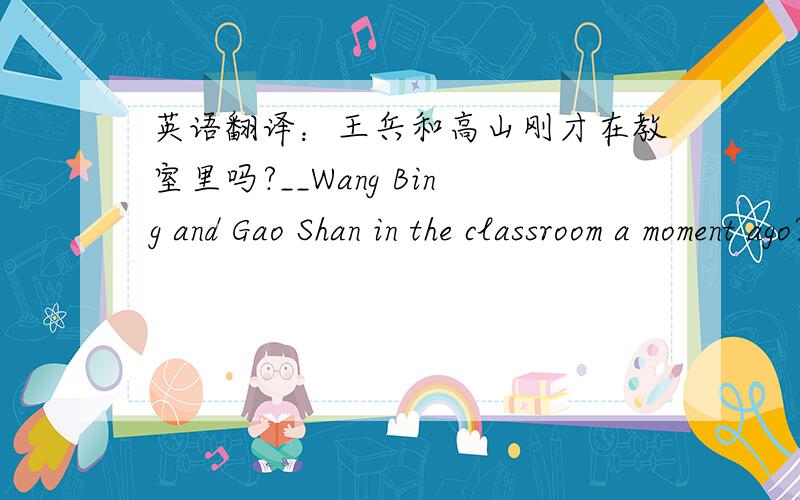 英语翻译：王兵和高山刚才在教室里吗?__Wang Bing and Gao Shan in the classroom a moment ago?