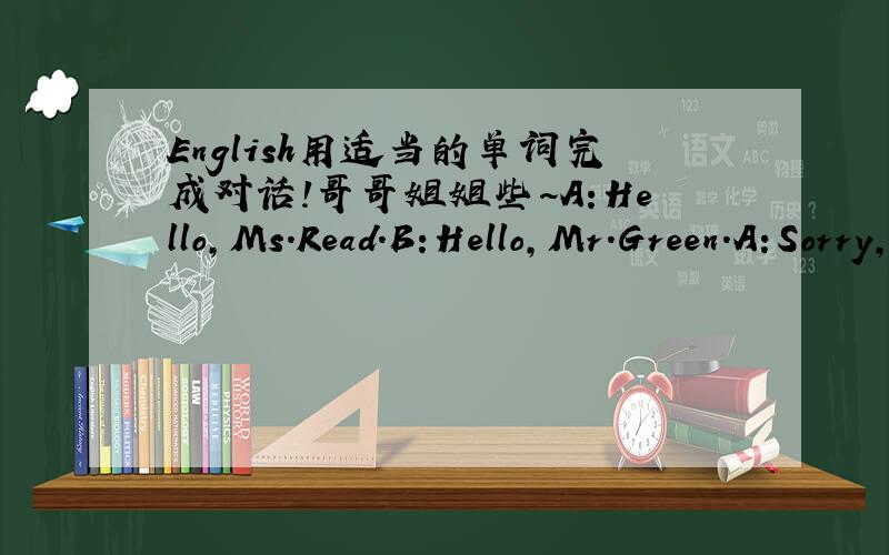 English用适当的单词完成对话!哥哥姐姐些~A:Hello,Ms.Read.B:Hello,Mr.Green.A:Sorry,_____late.B:_____all right.A:Ms.Read,sit_____,please.B:_____ you.late(迟到)