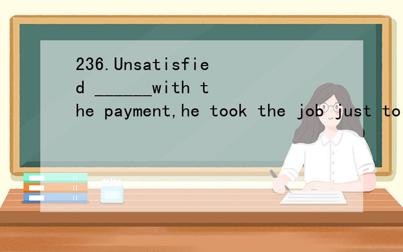 236.Unsatisfied ______with the payment,he took the job just to get some work experience.A.though was he B.though he was C.he was though D.was he though翻译、并详细分析