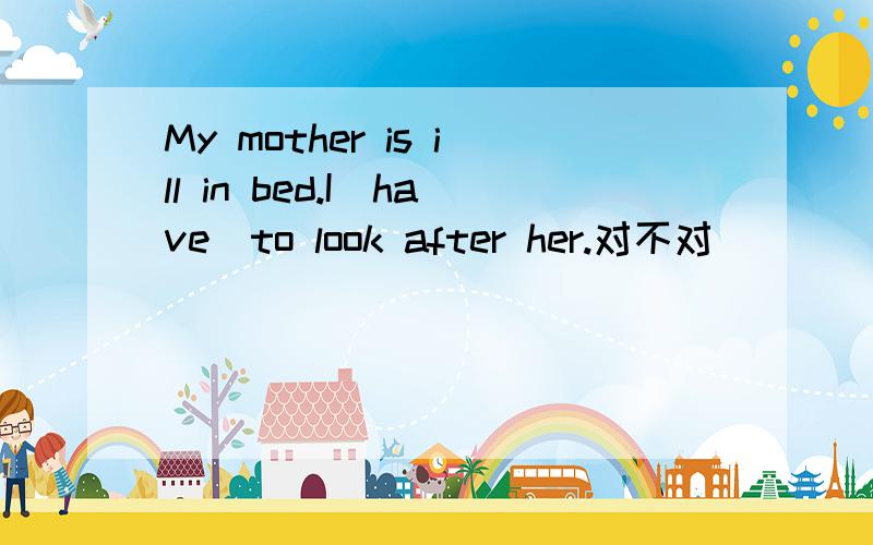 My mother is ill in bed.I(have)to look after her.对不对
