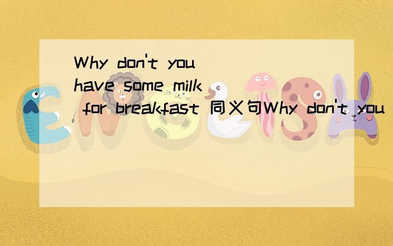 Why don't you have some milk for breakfast 同义句Why don't you have some milk for breakfast 同义句转换.