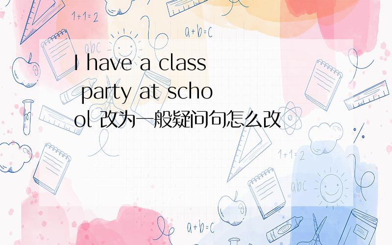 I have a class party at school 改为一般疑问句怎么改