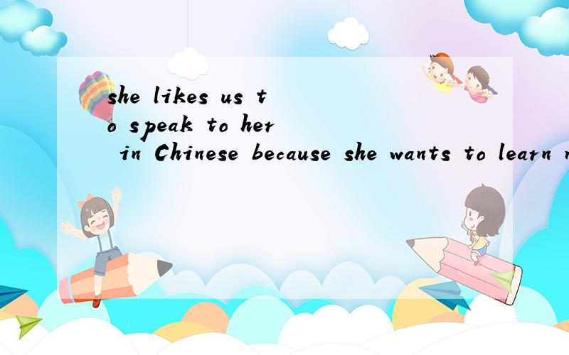 she likes us to speak to her in Chinese because she wants to learn more Chinese from us翻译