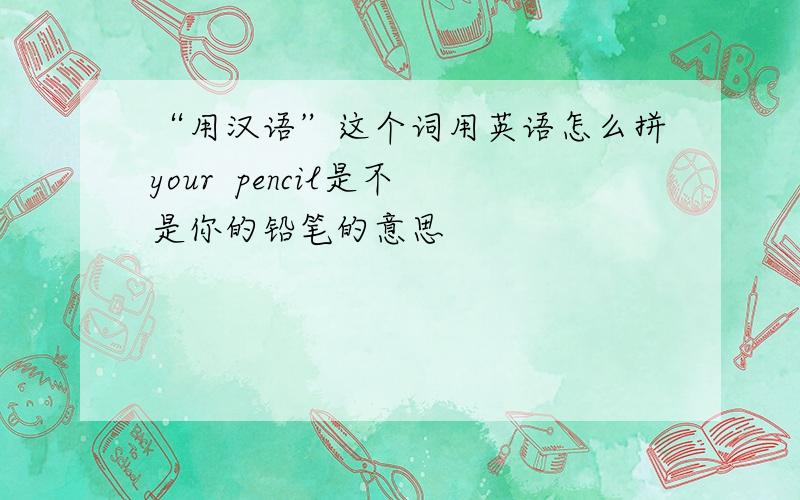 “用汉语”这个词用英语怎么拼your  pencil是不是你的铅笔的意思                                                   菜鸟一个 多多指教