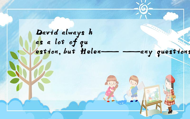 David always has a lot of question,but Helen—— ——any questions.填空