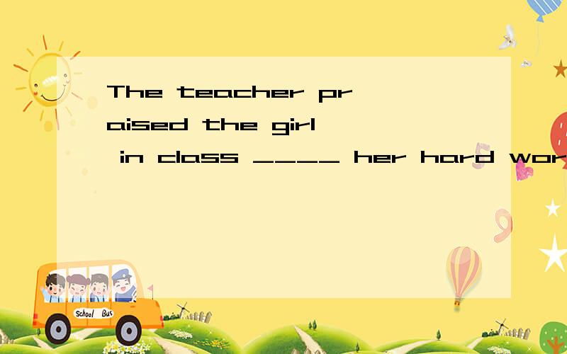 The teacher praised the girl in class ____ her hard work.