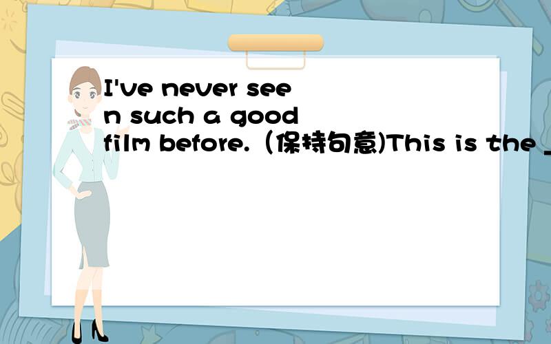 I've never seen such a good film before.（保持句意)This is the _____ film I've ______ seen.