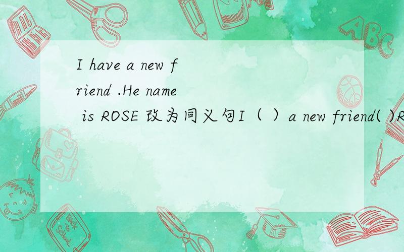 I have a new friend .He name is ROSE 改为同义句I（ ）a new friend( )ROSE