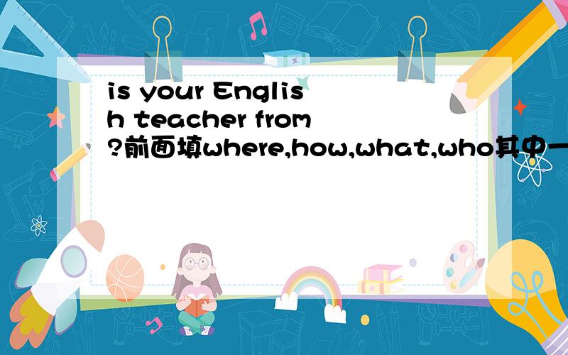 is your English teacher from?前面填where,how,what,who其中一个