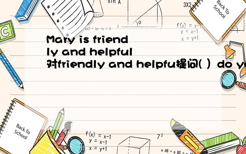 Mary is friendly and helpful对friendly and helpfu提问( ）do you（）（）Mary?( )do you( )Mary?