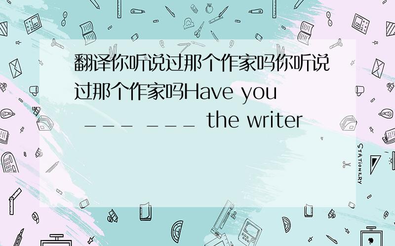 翻译你听说过那个作家吗你听说过那个作家吗Have you ___ ___ the writer