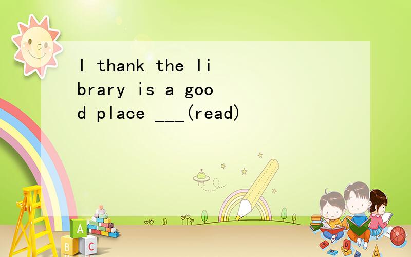I thank the library is a good place ___(read)