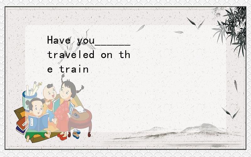 Have you______traveled on the train