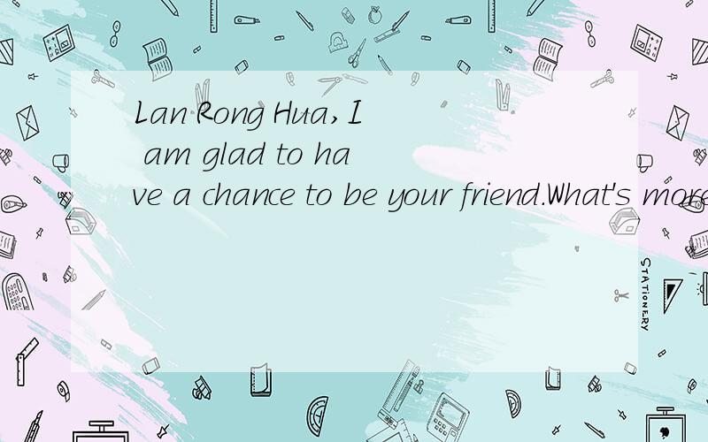 Lan Rong Hua,I am glad to have a chance to be your friend.What's more,I hope will to be good...Lan Rong Hua,I am glad to have a chance to be your friend.What's more,I hope will to be good friends.Because I shall treasure every friendship forever.Are
