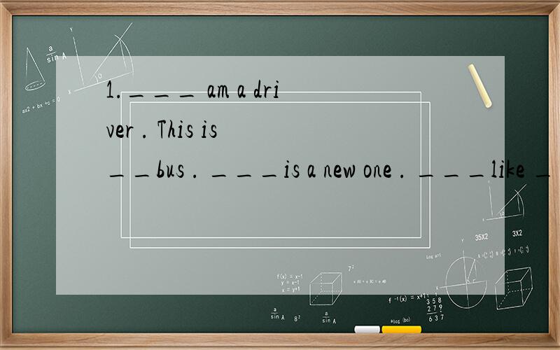 1.___ am a driver . This is __bus . ___is a new one . ___like ___very much . 2.___am __teacher .Youare __pupils.3.__(我) write to __(他)and __(他)writes to __(我)4.————（他）telephones————（她）every day and tells __(她)the
