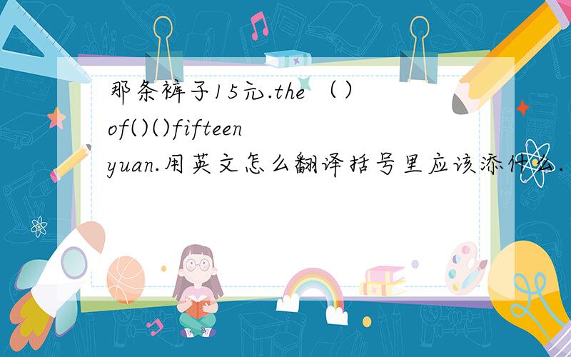 那条裤子15元.the （）of()()fifteen yuan.用英文怎么翻译括号里应该添什么.