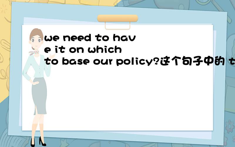 we need to have it on which to base our policy?这个句子中的 to 是怎么来的?不过是第2个 to，跟在which 后面那个