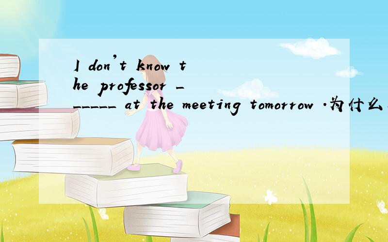 I don't know the professor ______ at the meeting tomorrow .为什么要写 to speak
