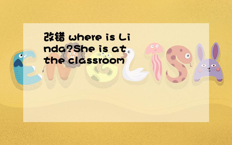 改错 where is Linda?She is at the classroom