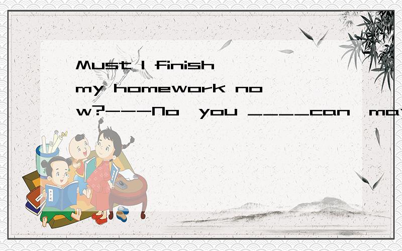 Must I finish my homework now?---No,you ____can,may not ,mustn't,needn't