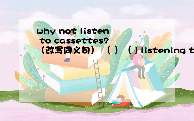 why not listen to cassettes?（改写同义句） （ ）（ ) listening to cassettes?