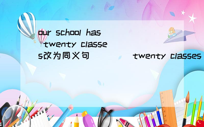 our school has twenty classes改为同义句（ ）（）twenty classes in our schooi 一个括号填一个单词!
