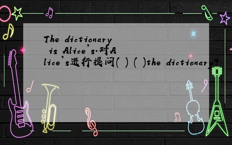 The dictionary is Alice's.对Alice's进行提问( ) ( )the dictionary?