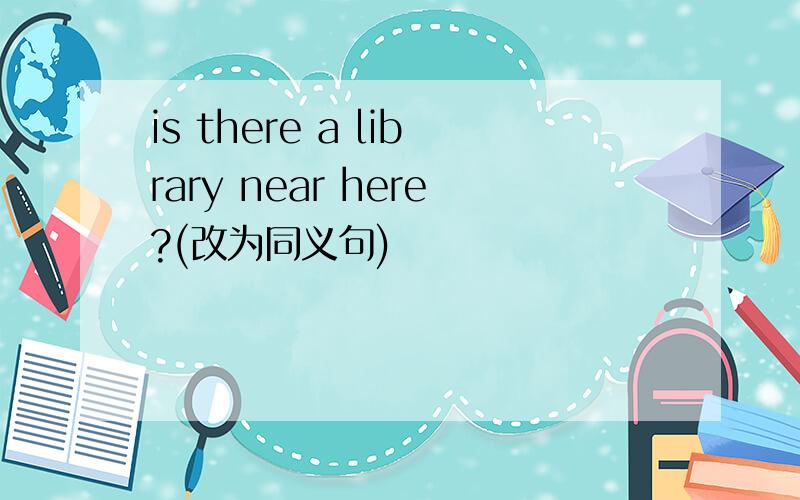 is there a library near here?(改为同义句)