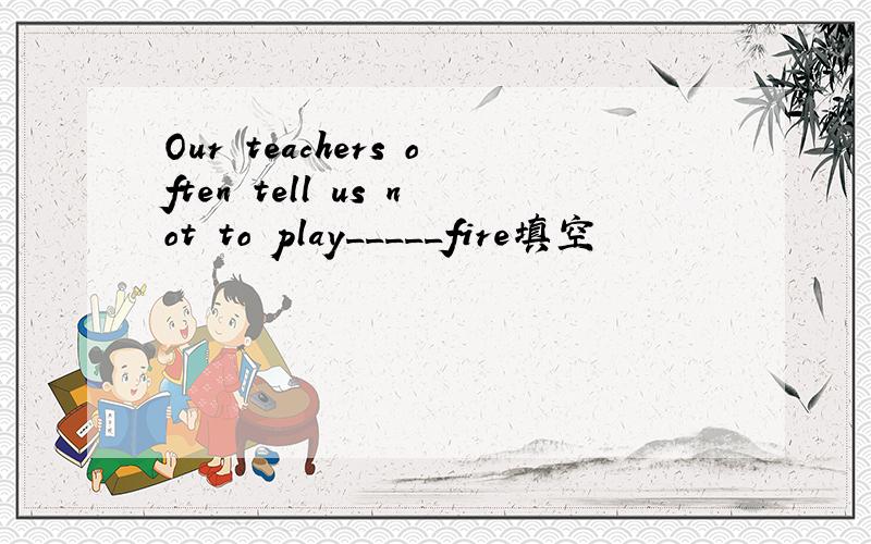 Our teachers often tell us not to play_____fire填空