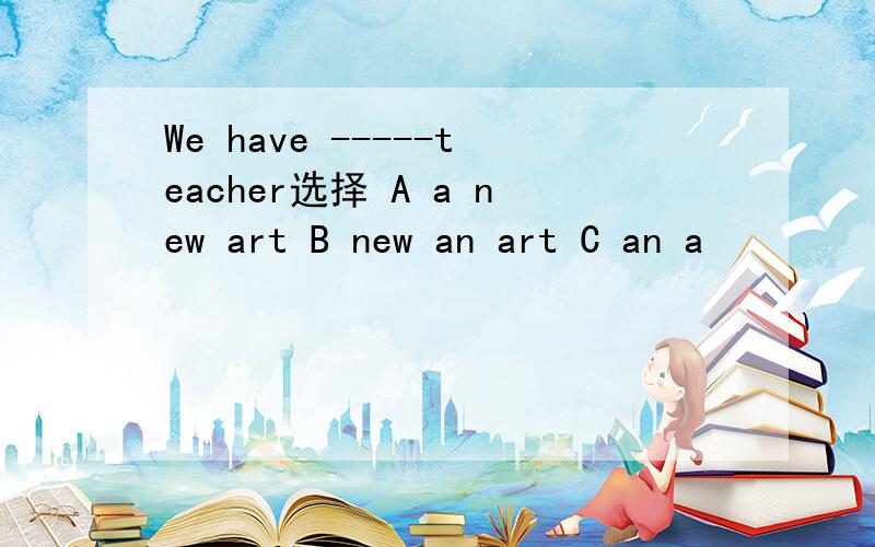 We have -----teacher选择 A a new art B new an art C an a