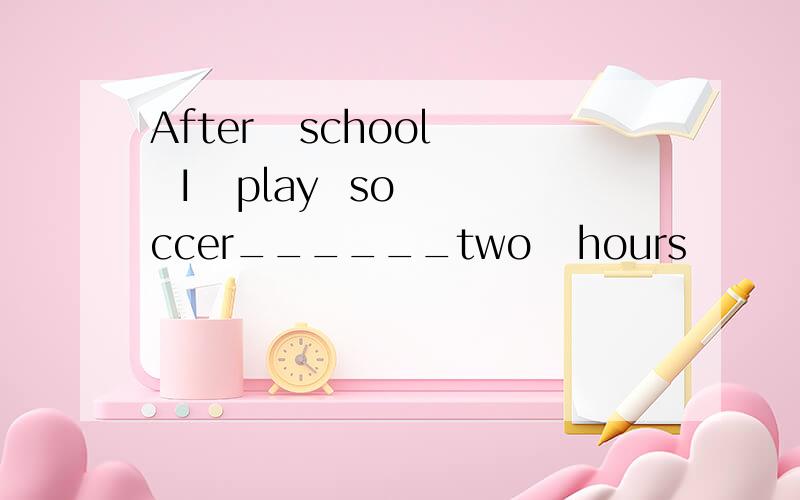 After   school  I   play  soccer______two   hours