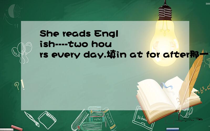 She reads English----two hours every day.填in at for after那一个