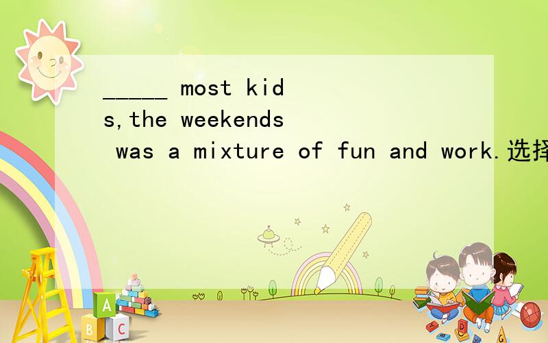 _____ most kids,the weekends was a mixture of fun and work.选择