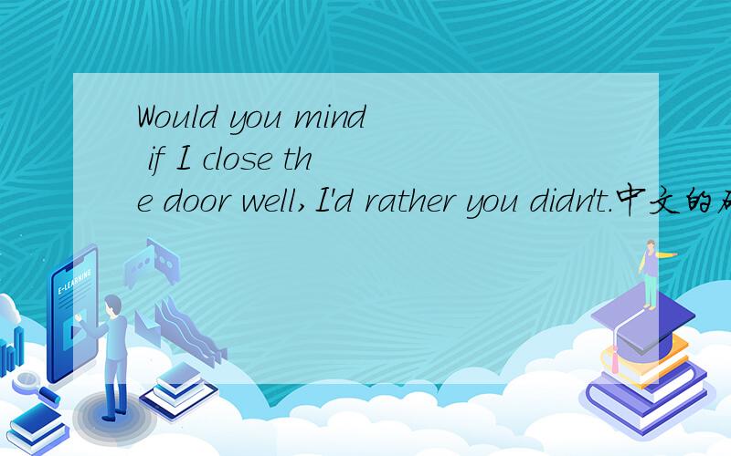 Would you mind if I close the door well,I'd rather you didn't.中文的确切意思.