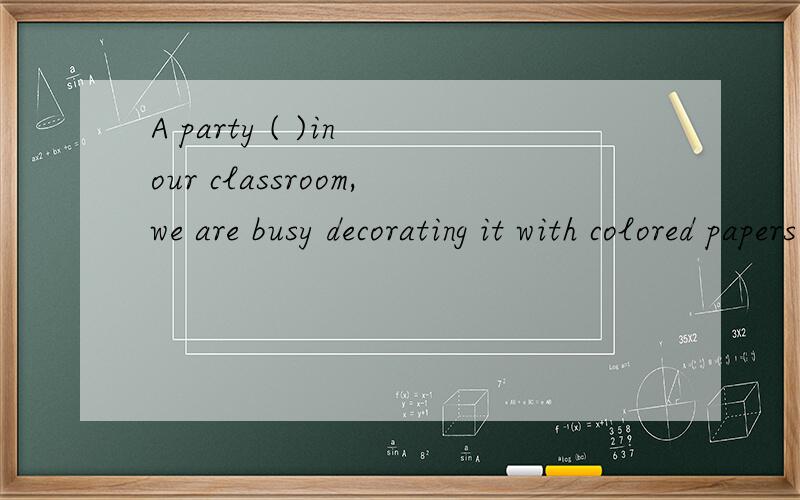 A party ( )in our classroom,we are busy decorating it with colored papers and balloons.括号里为什么是填is held而不是will be held