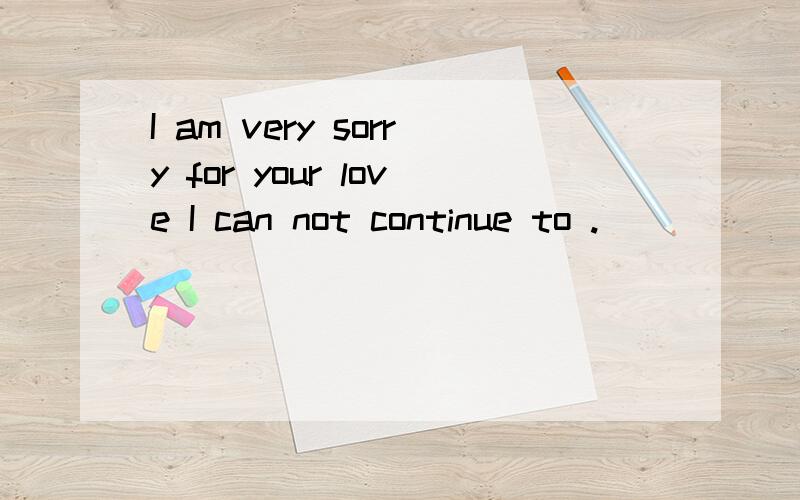 I am very sorry for your love I can not continue to ._____ end.For my love.