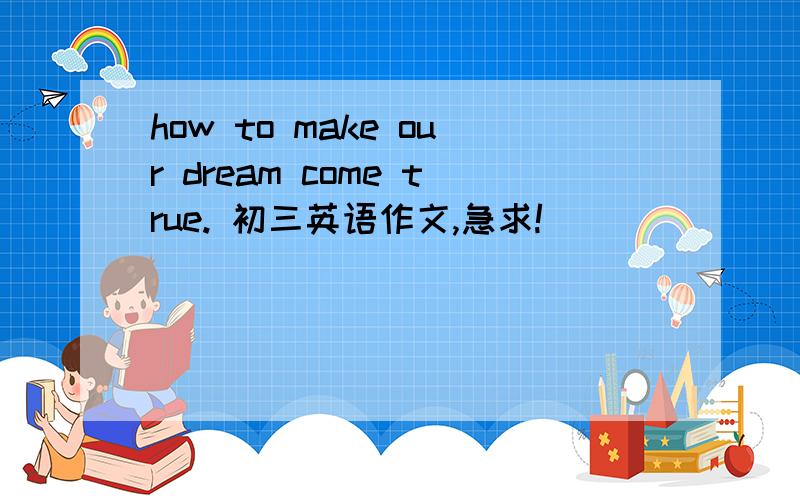 how to make our dream come true. 初三英语作文,急求!