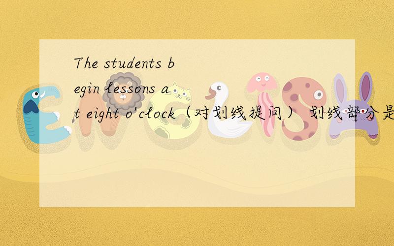 The students begin lessons at eight o'clock（对划线提问） 划线部分是：at eight o'clock